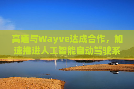 高通与Wayve达成合作，加速推进人工智能自动驾驶系统的落地部署