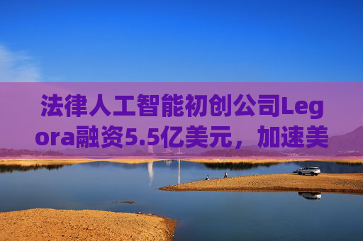 法律人工智能初创公司Legora融资5.5亿美元，加速美国扩张