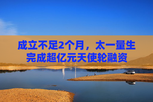 成立不足2个月，太一量生完成超亿元天使轮融资