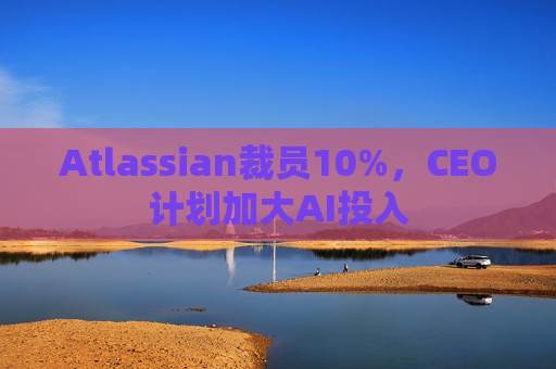 Atlassian裁员10%，CEO计划加大AI投入
