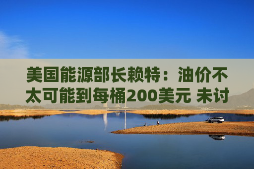美国能源部长赖特：油价不太可能到每桶200美元 未讨论成品油出口禁令