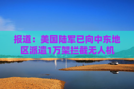 报道：美国陆军已向中东地区派遣1万架拦截无人机