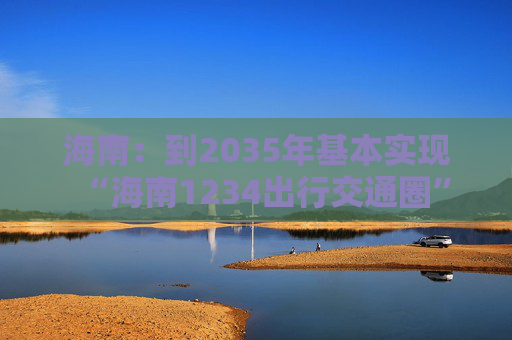 海南：到2035年基本实现“海南1234出行交通圈”