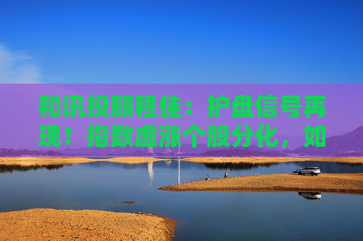 和讯投顾程佳：护盘信号再现！指数虚涨个股分化，如何把握结构性低吸？