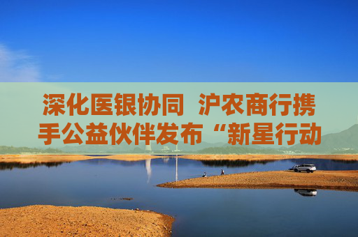深化医银协同  沪农商行携手公益伙伴发布“新星行动・名医进社区2.0”