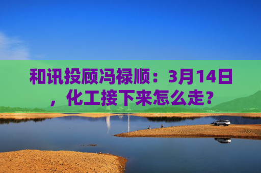 和讯投顾冯禄顺：3月14日，化工接下来怎么走？