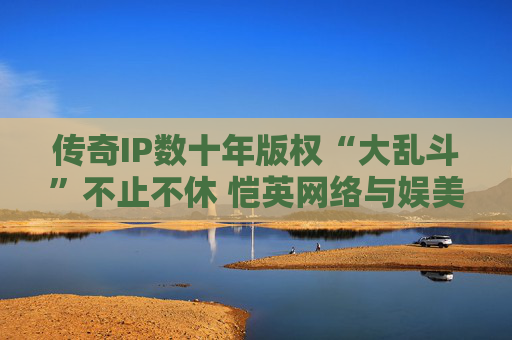传奇IP数十年版权“大乱斗”不止不休 恺英网络与娱美德谁会是最终赢家？