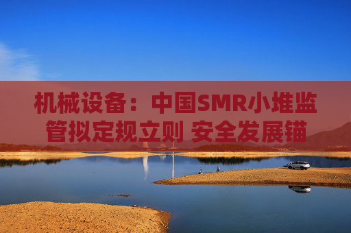 机械设备：中国SMR小堆监管拟定规立则 安全发展锚定方向
