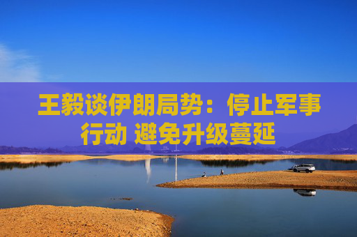 王毅谈伊朗局势：停止军事行动 避免升级蔓延