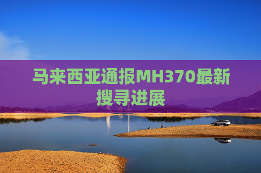 马来西亚通报MH370最新搜寻进展