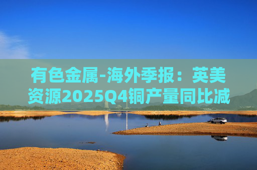 有色金属-海外季报:英美资源2025Q4铜产量同比减少14%至17万吨 2026年铜产量指引由76-82万吨修订为70-76万吨 第1张 有色金属-海外季报:英美资源2025Q4铜产量同比减少14%至17万吨 2026年铜产量指引由76-82万吨修订为70-76万吨 第1张