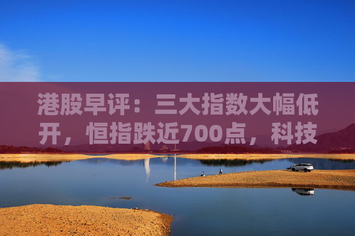 港股早评：三大指数大幅低开，恒指跌近700点，科技金融齐挫，石油股大涨
