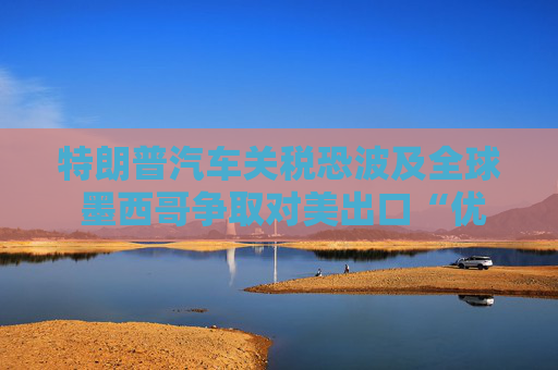 特朗普汽车关税恐波及全球 墨西哥争取对美出口“优惠待遇”
