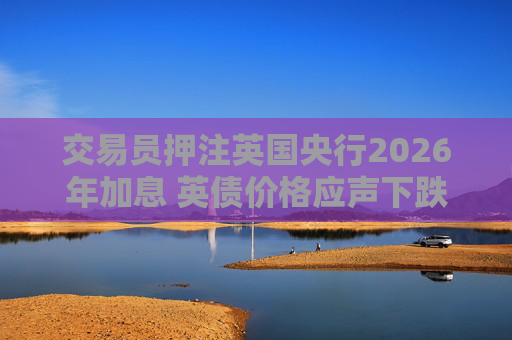 交易员押注英国央行2026年加息 英债价格应声下跌