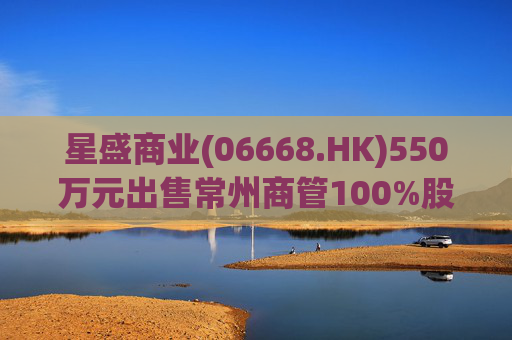 星盛商业(06668.HK)550万元出售常州商管100%股权