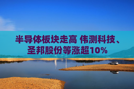 半导体板块走高 伟测科技、圣邦股份等涨超10%