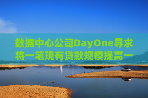 数据中心公司DayOne寻求将一笔现有贷款规模提高一倍至70亿美元