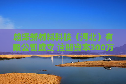 翰泽新材料科技（河北）有限公司成立 注册资本300万人民币