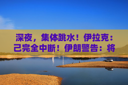 深夜，集体跳水！伊拉克：己完全中断！伊朗警告：将严厉报复！