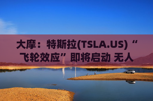 大摩：特斯拉(TSLA.US)“飞轮效应”即将启动 无人驾驶出租车将是下一个核心增长极