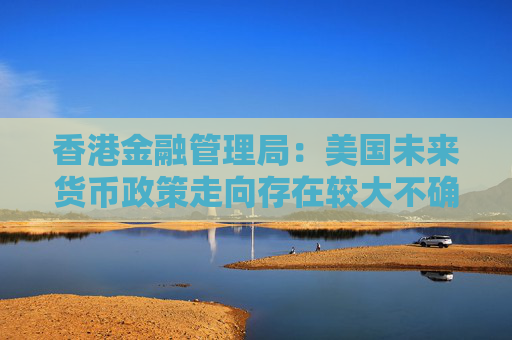 香港金融管理局：美国未来货币政策走向存在较大不确定性