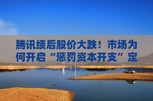 腾讯绩后股价大跌！市场为何开启“惩罚资本开支”定价？