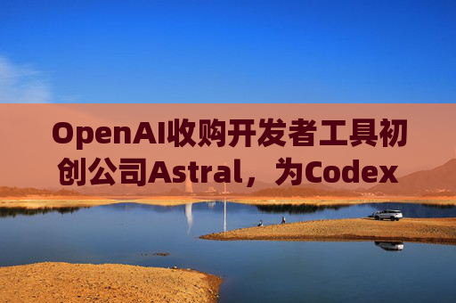 OpenAI收购开发者工具初创公司Astral，为Codex团队注入新动力