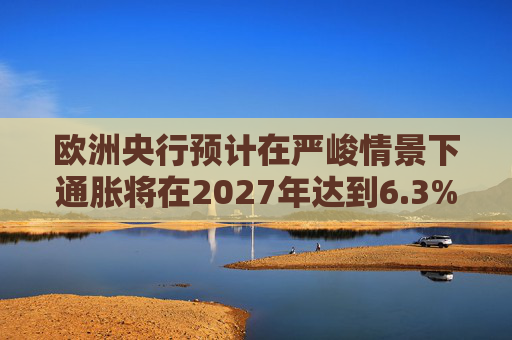 欧洲央行预计在严峻情景下通胀将在2027年达到6.3%的峰值