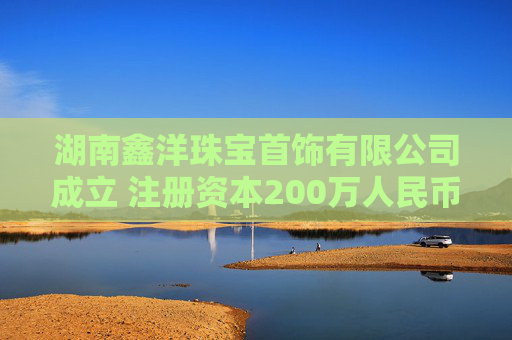 湖南鑫洋珠宝首饰有限公司成立 注册资本200万人民币