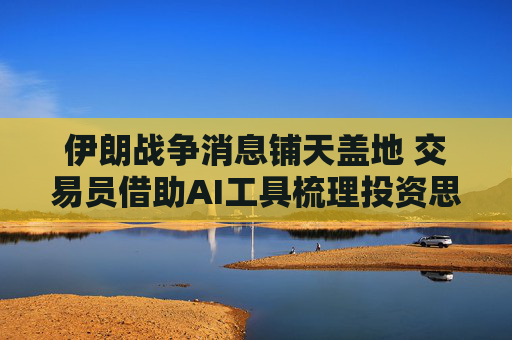 伊朗战争消息铺天盖地 交易员借助AI工具梳理投资思路