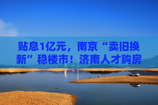 贴息1亿元，南京“卖旧换新”稳楼市！济南人才购房补贴最高100万元