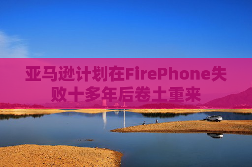 亚马逊计划在FirePhone失败十多年后卷土重来