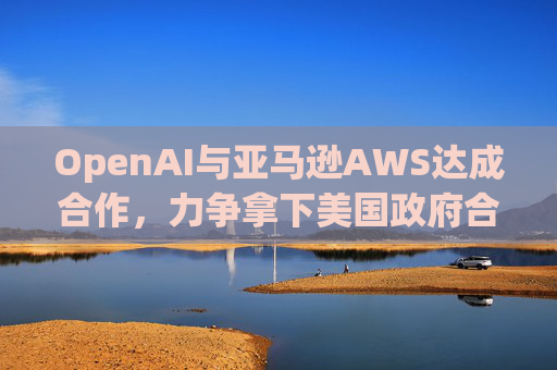 OpenAI与亚马逊AWS达成合作，力争拿下美国政府合同