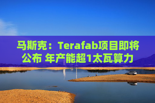 马斯克：Terafab项目即将公布 年产能超1太瓦算力