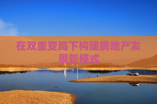 在双重变局下构建房地产发展新模式