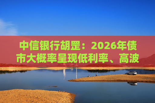 中信银行胡罡：2026年债市大概率呈现低利率、高波动的中性格局