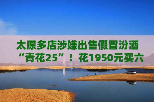 太原多店涉嫌出售假冒汾酒“青花25”！花1950元买六瓶“假酒”商家：看走了眼 老板“强行挽留”记者协商