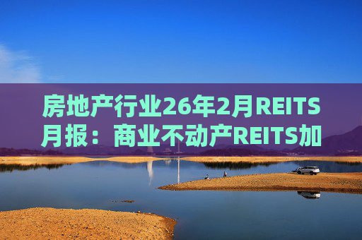 房地产行业26年2月REITS月报：商业不动产REITS加速推进 意义重大