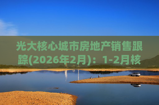 光大核心城市房地产销售跟踪(2026年2月)：1-2月核心15城二手房成交面积同比-3.6%