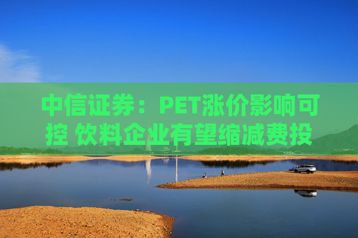中信证券：PET涨价影响可控 饮料企业有望缩减费投对冲成本