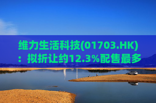 维力生活科技(01703.HK)：拟折让约12.3%配售最多2.3亿股配售股份 净筹约1360万港元