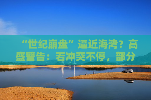 “世纪崩盘”逼近海湾？高盛警告：若冲突不停，部分经济体恐遭遇90年代以来最严重冲击