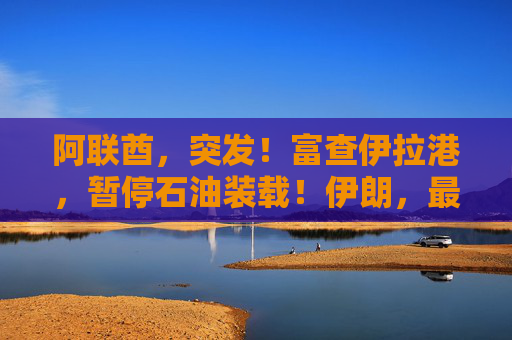 阿联酋，突发！富查伊拉港，暂停石油装载！伊朗，最新发声！两大风向标浮现