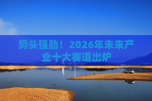 势头强劲！2026年未来产业十大赛道出炉