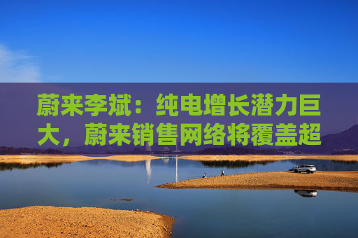 蔚来李斌：纯电增长潜力巨大，蔚来销售网络将覆盖超210个地级市