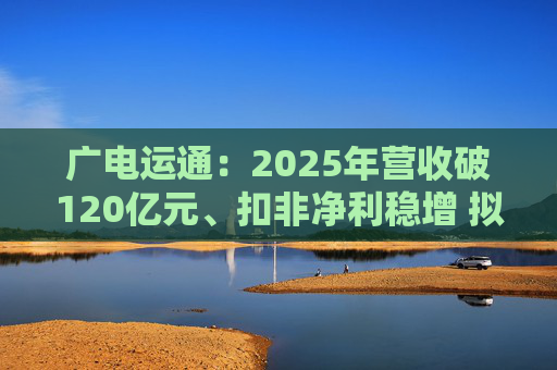 广电运通：2025年营收破120亿元、扣非净利稳增 拟10派2元