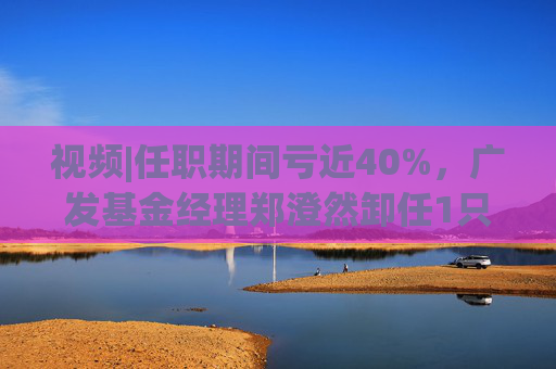 视频|任职期间亏近40%，广发基金经理郑澄然卸任1只基金