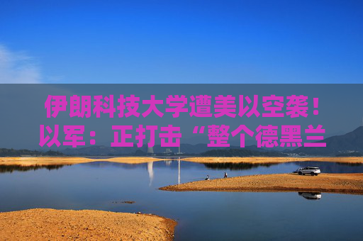 伊朗科技大学遭美以空袭！以军：正打击“整个德黑兰”的伊朗政权目标