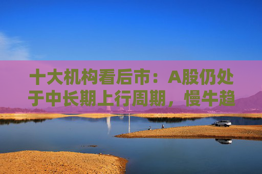 十大机构看后市：A股仍处于中长期上行周期，慢牛趋势不变，回调只是拉长休整时间，科技和周期重回主线