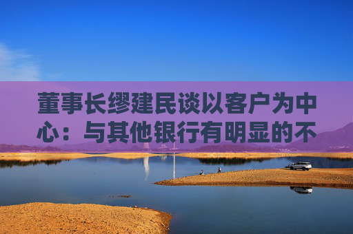 董事长缪建民谈以客户为中心：与其他银行有明显的不同，招行员工很少准点下班